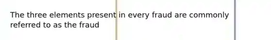 The three elements present in every fraud are commonly referred to as the fraud