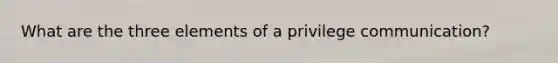 What are the three elements of a privilege communication?