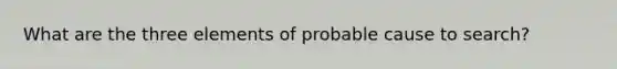 What are the three elements of probable cause to search?