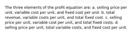 The three elements of the profit equation are: a. selling price per unit, variable cost per unit, and fixed cost per unit. b. total revenue, variable costs per unit, and total fixed cost. c. selling price per unit, variable cost per unit, and total fixed costs. d. selling price per unit, total variable costs, and fixed cost per unit.