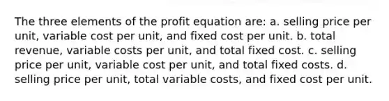 The three elements of the profit equation are: a. selling price per unit, variable cost per unit, and fixed cost per unit. b. total revenue, variable costs per unit, and total fixed cost. c. selling price per unit, variable cost per unit, and total fixed costs. d. selling price per unit, total variable costs, and fixed cost per unit.