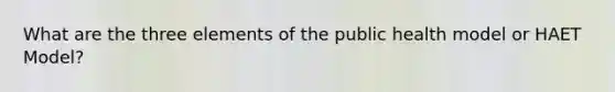 What are the three elements of the public health model or HAET Model?