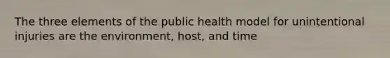 The three elements of the public health model for unintentional injuries are the environment, host, and time