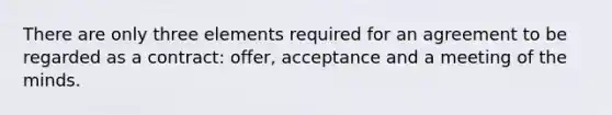 There are only three elements required for an agreement to be regarded as a contract: offer, acceptance and a meeting of the minds.