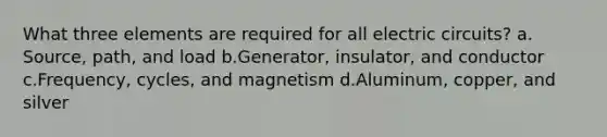 What three elements are required for all electric circuits? a. Source, path, and load b.Generator, insulator, and conductor c.Frequency, cycles, and magnetism d.Aluminum, copper, and silver