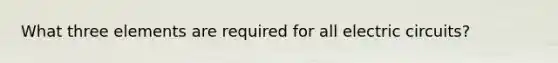 What three elements are required for all electric circuits?
