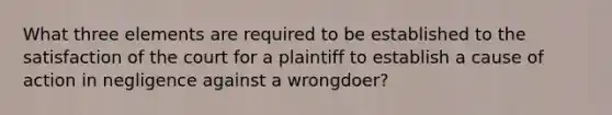 What three elements are required to be established to the satisfaction of the court for a plaintiff to establish a cause of action in negligence against a wrongdoer?