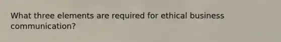 What three elements are required for ethical business communication?