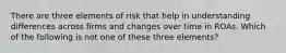 There are three elements of risk that help in understanding differences across firms and changes over time in ROAs. Which of the following is not one of these three elements?