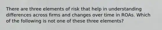 There are three elements of risk that help in understanding differences across firms and changes over time in ROAs. Which of the following is not one of these three elements?