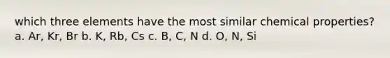 which three elements have the most similar chemical properties? a. Ar, Kr, Br b. K, Rb, Cs c. B, C, N d. O, N, Si