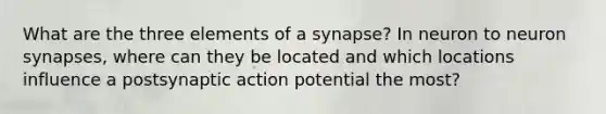 What are the three elements of a synapse? In neuron to neuron synapses, where can they be located and which locations influence a postsynaptic action potential the most?