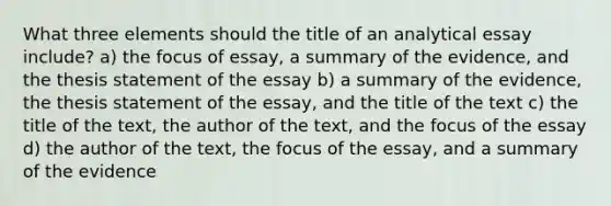 What three elements should the title of an analytical essay include? a) the focus of essay, a summary of the evidence, and the thesis statement of the essay b) a summary of the evidence, the thesis statement of the essay, and the title of the text c) the title of the text, the author of the text, and the focus of the essay d) the author of the text, the focus of the essay, and a summary of the evidence