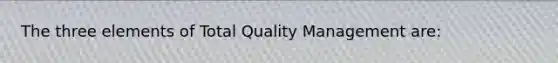 The three elements of Total Quality Management are: