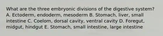 What are the three embryonic divisions of the digestive system? A. Ectoderm, endoderm, mesoderm B. Stomach, liver, small intestine C. Coelom, dorsal cavity, ventral cavity D. Foregut, midgut, hindgut E. Stomach, small intestine, large intestine