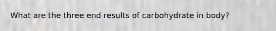 What are the three end results of carbohydrate in body?