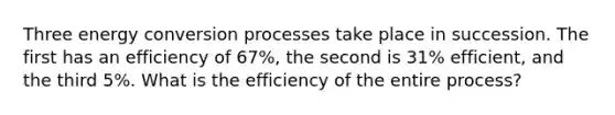 Three energy conversion processes take place in succession. The first has an efficiency of 67%, the second is 31% efficient, and the third 5%. What is the efficiency of the entire process?