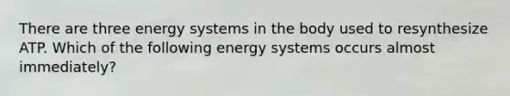 There are three energy systems in the body used to resynthesize ATP. Which of the following energy systems occurs almost immediately?