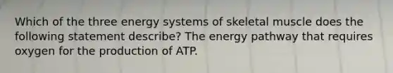 Which of the three energy systems of skeletal muscle does the following statement describe? The energy pathway that requires oxygen for the production of ATP.