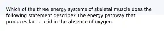 Which of the three energy systems of skeletal muscle does the following statement describe? The energy pathway that produces lactic acid in the absence of oxygen.