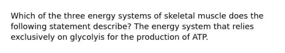 Which of the three energy systems of skeletal muscle does the following statement describe? The energy system that relies exclusively on glycolyis for the production of ATP.