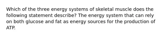 Which of the three energy systems of skeletal muscle does the following statement describe? The energy system that can rely on both glucose and fat as energy sources for the production of ATP.