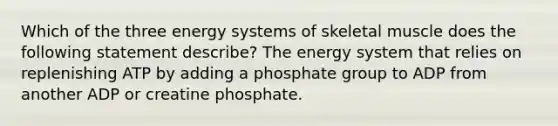 Which of the three energy systems of skeletal muscle does the following statement describe? The energy system that relies on replenishing ATP by adding a phosphate group to ADP from another ADP or creatine phosphate.