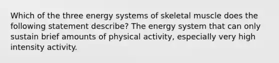 Which of the three energy systems of skeletal muscle does the following statement describe? The energy system that can only sustain brief amounts of physical activity, especially very high intensity activity.