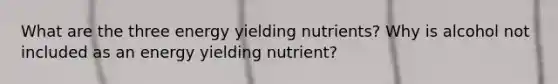 What are the three energy yielding nutrients? Why is alcohol not included as an energy yielding nutrient?