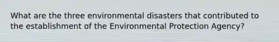 What are the three environmental disasters that contributed to the establishment of the Environmental Protection Agency?