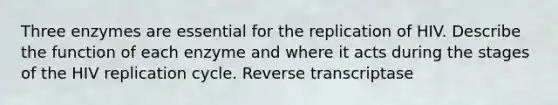 Three enzymes are essential for the replication of HIV. Describe the function of each enzyme and where it acts during the stages of the HIV replication cycle. Reverse transcriptase