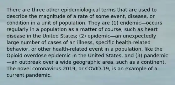 There are three other epidemiological terms that are used to describe the magnitude of a rate of some event, disease, or condition in a unit of population. They are (1) endemic—occurs regularly in a population as a matter of course, such as heart disease in the United States; (2) epidemic—an unexpectedly large number of cases of an illness, specific health-related behavior, or other health-related event in a population, like the Opioid overdose epidemic in the United States; and (3) pandemic—an outbreak over a wide geographic area, such as a continent. The novel coronavirus-2019, or COVID-19, is an example of a current pandemic.