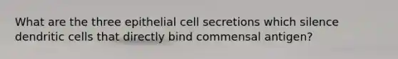 What are the three epithelial cell secretions which silence dendritic cells that directly bind commensal antigen?