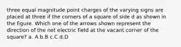 three equal magnitude point charges of the varying signs are placed at three if the corners of a square of side d as shown in the figure. Which one of the arrows shown represent the direction of the net electric field at the vacant corner of the square? a. A b.B c.C d.D