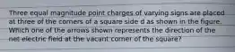 Three equal magnitude point charges of varying signs are placed at three of the corners of a square side d as shown in the figure. Which one of the arrows shown represents the direction of the net electric field at the vacant corner of the square?