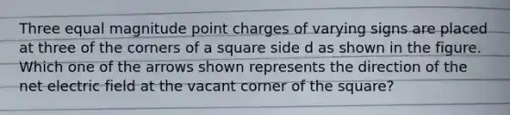 Three equal magnitude point charges of varying signs are placed at three of the corners of a square side d as shown in the figure. Which one of the arrows shown represents the direction of the net electric field at the vacant corner of the square?