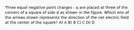 Three equal negative point charges - q are placed at three of the corners of a square of side d as shown in the figure. Which one of the arrows shown represents the direction of the net electric field at the center of the square? A) A B) B C) C D) D