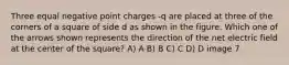 Three equal negative point charges -q are placed at three of the corners of a square of side d as shown in the figure. Which one of the arrows shown represents the direction of the net electric field at the center of the square? A) A B) B C) C D) D image 7