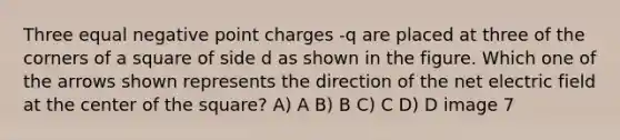 Three equal negative point charges -q are placed at three of the corners of a square of side d as shown in the figure. Which one of the arrows shown represents the direction of the net electric field at the center of the square? A) A B) B C) C D) D image 7