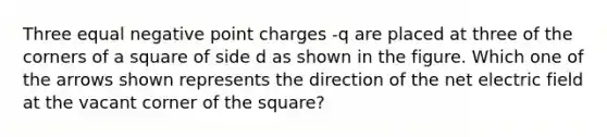 Three equal negative point charges -q are placed at three of the corners of a square of side d as shown in the figure. Which one of the arrows shown represents the direction of the net electric field at the vacant corner of the square?