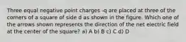 Three equal negative point charges -q are placed at three of the corners of a square of side d as shown in the figure. Which one of the arrows shown represents the direction of the net electric field at the center of the square? a) A b) B c) C d) D