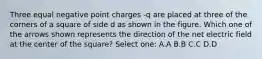 Three equal negative point charges -q are placed at three of the corners of a square of side d as shown in the figure. Which one of the arrows shown represents the direction of the net electric field at the center of the square? Select one: A.A B.B C.C D.D
