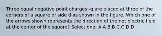 Three equal negative point charges -q are placed at three of the corners of a square of side d as shown in the figure. Which one of the arrows shown represents the direction of the net electric field at the center of the square? Select one: A.A B.B C.C D.D