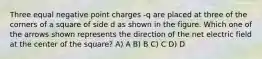 Three equal negative point charges -q are placed at three of the corners of a square of side d as shown in the figure. Which one of the arrows shown represents the direction of the net electric field at the center of the square? A) A B) B C) C D) D