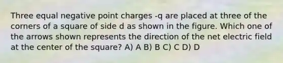 Three equal negative point charges -q are placed at three of the corners of a square of side d as shown in the figure. Which one of the arrows shown represents the direction of the net electric field at the center of the square? A) A B) B C) C D) D