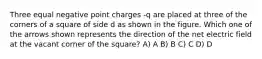 Three equal negative point charges -q are placed at three of the corners of a square of side d as shown in the figure. Which one of the arrows shown represents the direction of the net electric field at the vacant corner of the square? A) A B) B C) C D) D