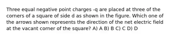 Three equal negative point charges -q are placed at three of the corners of a square of side d as shown in the figure. Which one of the arrows shown represents the direction of the net electric field at the vacant corner of the square? A) A B) B C) C D) D