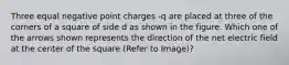 Three equal negative point charges -q are placed at three of the corners of a square of side d as shown in the figure. Which one of the arrows shown represents the direction of the net electric field at the center of the square (Refer to Image)?
