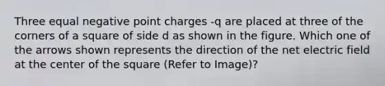 Three equal negative point charges -q are placed at three of the corners of a square of side d as shown in the figure. Which one of the arrows shown represents the direction of the net electric field at the center of the square (Refer to Image)?