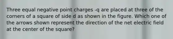 Three equal negative point charges -q are placed at three of the corners of a square of side d as shown in the figure. Which one of the arrows shown represent the direction of the net electric field at the center of the square?